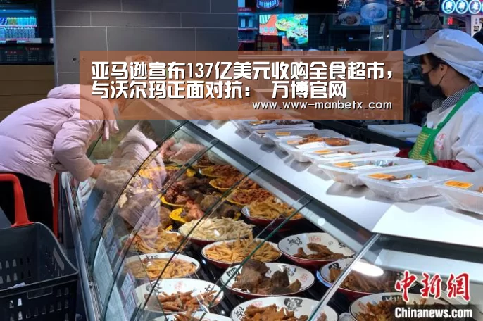 亚马逊宣布137亿美元收购全食超市,与沃尔玛正面对抗: 万博官网(图2) 万博体育